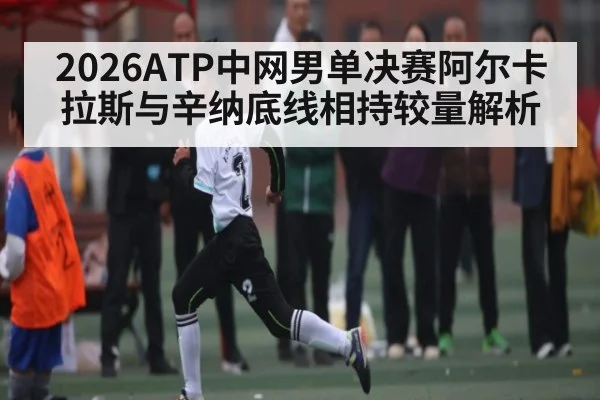 2026ATP中网男单决赛阿尔卡拉斯与辛纳底线相持较量解析